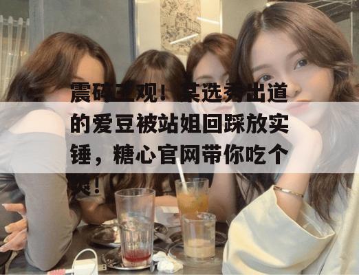 震碎三观！某选秀出道的爱豆被站姐回踩放实锤，糖心官网带你吃个爽！