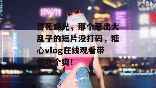 冒死曝光，那个惹出大乱子的短片没打码，糖心vlog在线观看带你吃个爽！