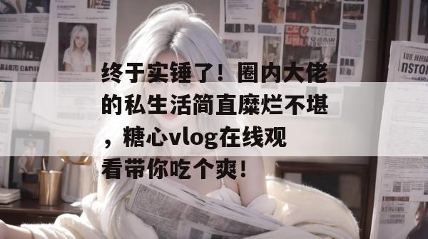 终于实锤了！圈内大佬的私生活简直糜烂不堪，糖心vlog在线观看带你吃个爽！
