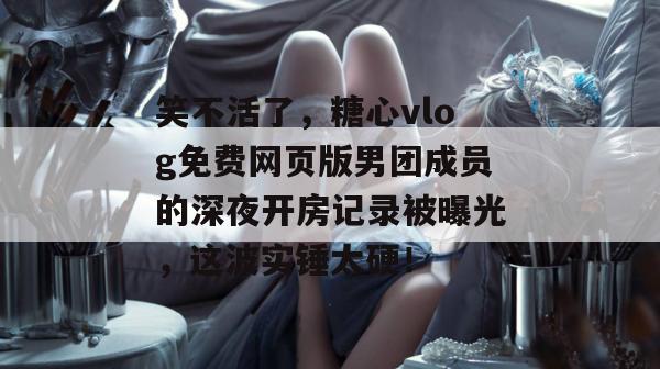 笑不活了，糖心vlog免费网页版男团成员的深夜开房记录被曝光，这波实锤太硬！
