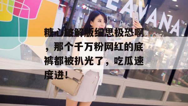 糖心破解版细思极恐啊，那个千万粉网红的底裤都被扒光了，吃瓜速度进！