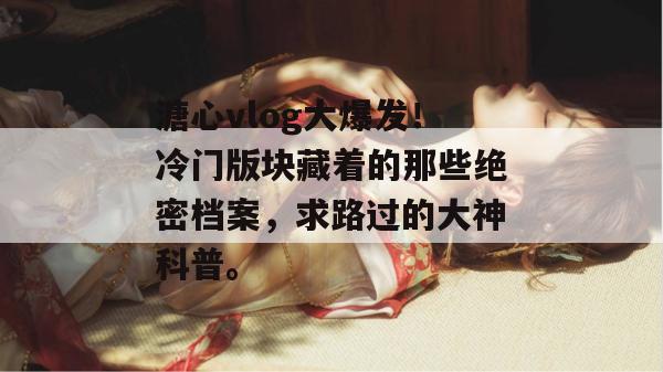 溏心vlog大爆发！冷门版块藏着的那些绝密档案，求路过的大神科普。