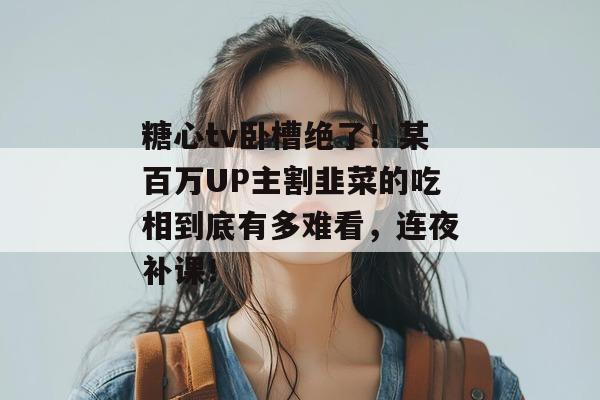 糖心tv卧槽绝了！某百万UP主割韭菜的吃相到底有多难看，连夜补课！