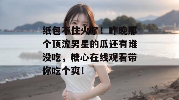 纸包不住火了！昨晚那个顶流男星的瓜还有谁没吃，糖心在线观看带你吃个爽！