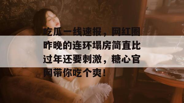 吃瓜一线速报,网红圈昨晚的连环塌房简直比过年还要刺激,糖心官网带你吃个爽! 吃瓜一线速报,网红圈昨晚的连环塌房简直比过年还要刺激,糖心官网带你吃个爽!