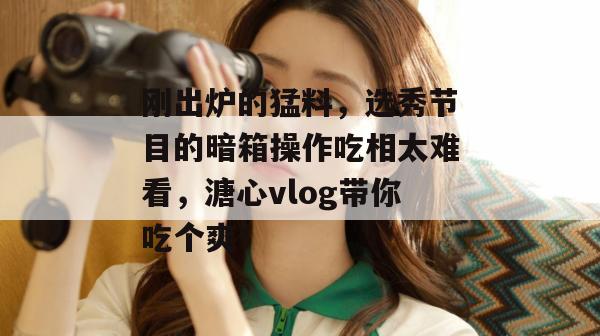 刚出炉的猛料，选秀节目的暗箱操作吃相太难看，溏心vlog带你吃个爽！