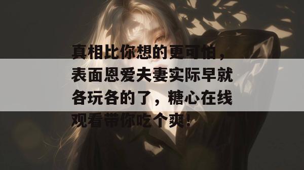 真相比你想的更可怕，表面恩爱夫妻实际早就各玩各的了，糖心在线观看带你吃个爽！