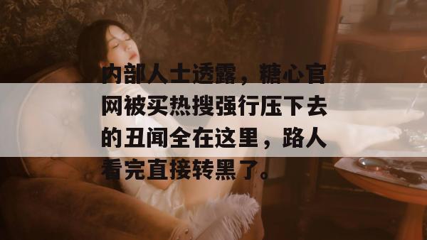 内部人士透露，糖心官网被买热搜强行压下去的丑闻全在这里，路人看完直接转黑了。