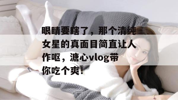 眼睛要瞎了，那个清纯女星的真面目简直让人作呕，溏心vlog带你吃个爽！