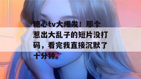 糖心tv大爆发！那个惹出大乱子的短片没打码，看完我直接沉默了十分钟。