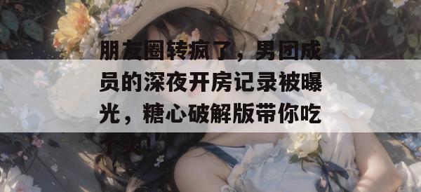 朋友圈转疯了，男团成员的深夜开房记录被曝光，糖心破解版带你吃个爽！