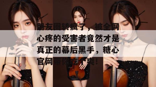 朋友圈转疯了，被全网心疼的受害者竟然才是真正的幕后黑手，糖心官网带你吃个爽！