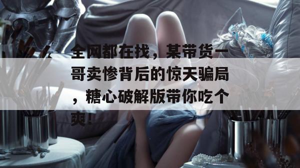 全网都在找，某带货一哥卖惨背后的惊天骗局，糖心破解版带你吃个爽！