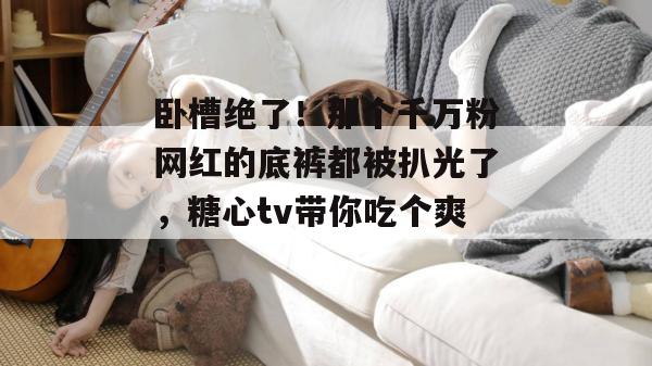 卧槽绝了！那个千万粉网红的底裤都被扒光了，糖心tv带你吃个爽！