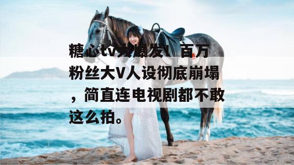 糖心tv大爆发！百万粉丝大V人设彻底崩塌，简直连电视剧都不敢这么拍。
