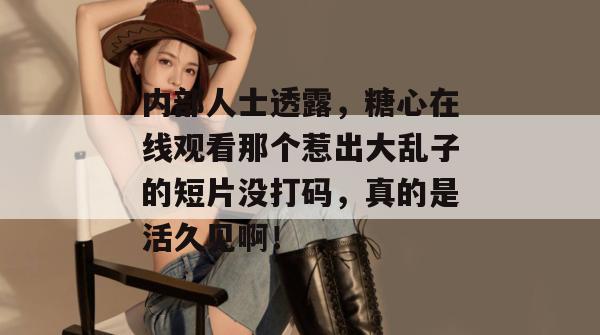 内部人士透露，糖心在线观看那个惹出大乱子的短片没打码，真的是活久见啊！