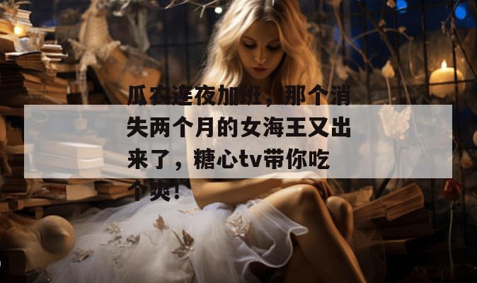 瓜农连夜加班，那个消失两个月的女海王又出来了，糖心tv带你吃个爽！