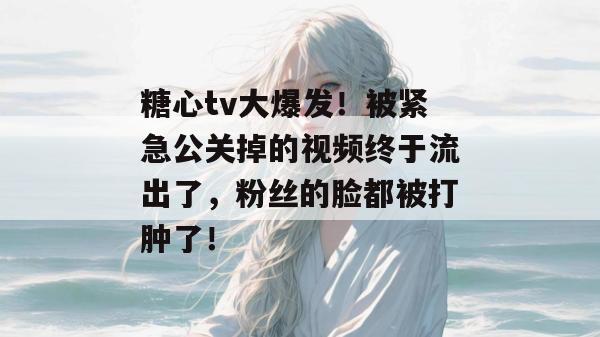 糖心tv大爆发！被紧急公关掉的视频终于流出了，粉丝的脸都被打肿了！