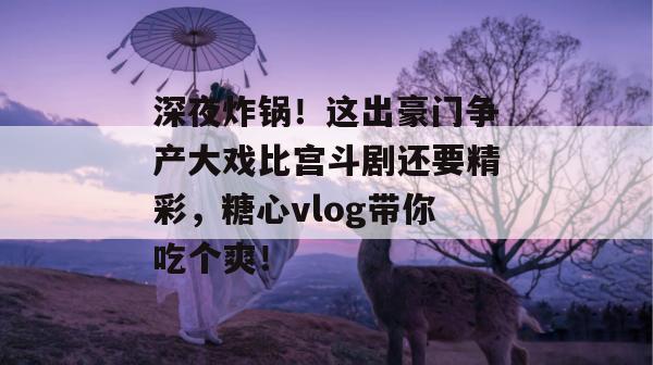 深夜炸锅！这出豪门争产大戏比宫斗剧还要精彩，糖心vlog带你吃个爽！