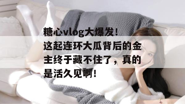 糖心vlog大爆发！这起连环大瓜背后的金主终于藏不住了，真的是活久见啊！