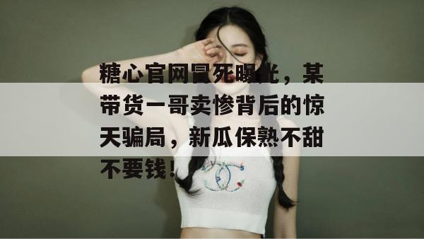 糖心官网冒死曝光，某带货一哥卖惨背后的惊天骗局，新瓜保熟不甜不要钱！